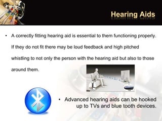 • A correctly fitting hearing aid is essential to them functioning properly.
If they do not fit there may be loud feedback and high pitched
whistling to not only the person with the hearing aid but also to those
around them.
• Advanced hearing aids can be hooked
up to TVs and blue tooth devices.
 