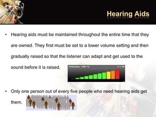 • Hearing aids must be maintained throughout the entire time that they
are owned. They first must be set to a lower volume setting and then
gradually raised so that the listener can adapt and get used to the
sound before it is raised.
• Only one person out of every five people who need hearing aids get
them.
 