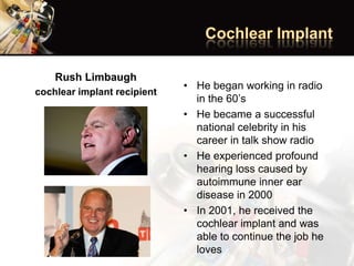 Rush Limbaugh
cochlear implant recipient
• He began working in radio
in the 60’s
• He became a successful
national celebrity in his
career in talk show radio
• He experienced profound
hearing loss caused by
autoimmune inner ear
disease in 2000
• In 2001, he received the
cochlear implant and was
able to continue the job he
loves
 