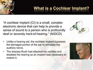 “A cochlear implant (CI) is a small, complex
electronic device that can help to provide a
sense of sound to a person who is profoundly
deaf or severely hard-of-hearing.” (NIDCD)
• Unlike a hearing aid, the cochlear implant bypasses
the damaged portion of the ear to stimulate the
auditory nerve.
• The disease Rush had attacked his cochlea and
disabled his hearing so an implant was necessary to
restore it.
 