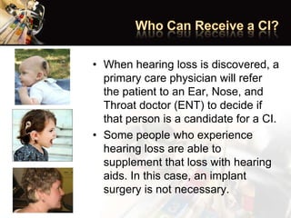 • When hearing loss is discovered, a
primary care physician will refer
the patient to an Ear, Nose, and
Throat doctor (ENT) to decide if
that person is a candidate for a CI.
• Some people who experience
hearing loss are able to
supplement that loss with hearing
aids. In this case, an implant
surgery is not necessary.
 