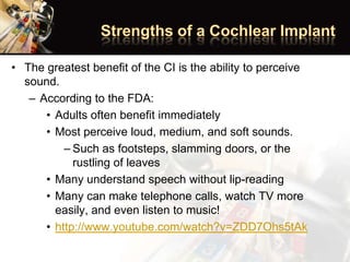 • The greatest benefit of the CI is the ability to perceive
sound.
– According to the FDA:
• Adults often benefit immediately
• Most perceive loud, medium, and soft sounds.
– Such as footsteps, slamming doors, or the
rustling of leaves
• Many understand speech without lip-reading
• Many can make telephone calls, watch TV more
easily, and even listen to music!
• http://www.youtube.com/watch?v=ZDD7Ohs5tAk
 