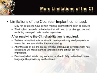 • Limitations of the Cochlear Implant continued:
– May not be able to have certain medical examinations such as an MRI
– The implant depends on batteries that will need to be changed out and
replacing damaged parts can be expensive
After receiving the CI, rehabilitation is required.
o Tedious rehabilitation is required to teach previously deaf people how
to use the new sounds that they are hearing.
o After the age of six, the crucial window of language developement has
closed and will make learning language more difficult but not
impossible.
o Previously deaf adults may not ever be able to fully understand or use
language like previously deaf children
 