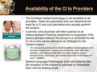 • The Cochlear Implant technology is not available to all
providers. There are specialists who can determine the
need for a CI and sub-specialists who actually perform
the surgery.
• A primary care physician will refer a person to an
otolaryngologist if hearing impairment is suspected. If the
otolaryngologist believes the person is a candidate for the
CI, he or she will be referred to an Otologist for the
implant surgery.
– “An otologist/neurotologist is a board-certified otolaryngologist who
provides medical and surgical care of patients, both adult and
pediatric, with diseases that affect the ears, balance system,
temporal bone, skull base, and related structures of the head and
neck.” (UMMC)
• Speech-Language Pathologists work with patients after
the reception of the implant to habilitate or rehabilitate
them into the hearing world.
 