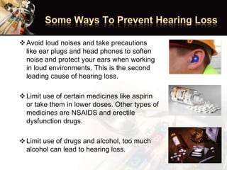 Avoid loud noises and take precautions
like ear plugs and head phones to soften
noise and protect your ears when working
in loud environments. This is the second
leading cause of hearing loss.
Limit use of certain medicines like aspirin
or take them in lower doses. Other types of
medicines are NSAIDS and erectile
dysfunction drugs.
Limit use of drugs and alcohol, too much
alcohol can lead to hearing loss.
 