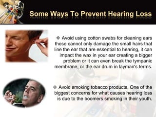  Avoid using cotton swabs for cleaning ears
these cannot only damage the small hairs that
line the ear that are essential to hearing, it can
impact the wax in your ear creating a bigger
problem or it can even break the tympanic
membrane, or the ear drum in layman's terms.
 Avoid smoking tobacco products. One of the
biggest concerns for what causes hearing loss
is due to the boomers smoking in their youth.
 