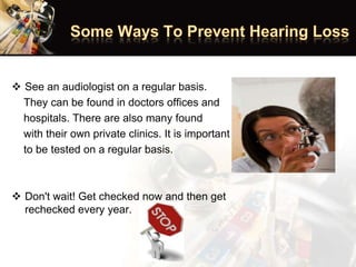  See an audiologist on a regular basis.
They can be found in doctors offices and
hospitals. There are also many found
with their own private clinics. It is important
to be tested on a regular basis.
 Don't wait! Get checked now and then get
rechecked every year.
 