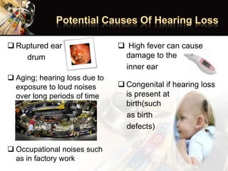  Ruptured ear
drum
 Aging; hearing loss due to
exposure to loud noises
over long periods of time
 Occupational noises such
as in factory work
 High fever can cause
damage to the
inner ear
 Congenital if hearing loss
is present at
birth(such
as birth
defects)
 