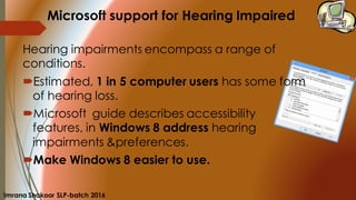 Microsoft support for Hearing Impaired
Hearing impairments encompass a range of
conditions.
Estimated, 1 in 5 computer users has some form
of hearing loss.
Microsoft guide describes accessibility
features, in Windows 8 address hearing
impairments &preferences.
Make Windows 8 easier to use.
Imrana Shakoor SLP-batch 2016
 