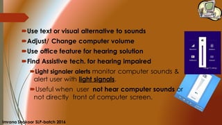 Use text or visual alternative to sounds
Adjust/ Change computer volume
Use office feature for hearing solution
Find Assistive tech. for hearing impaired
Light signaler alerts monitor computer sounds &
alert user with light signals.
Useful when user not hear computer sounds or
not directly front of computer screen.
Imrana Shakoor SLP-batch 2016
 