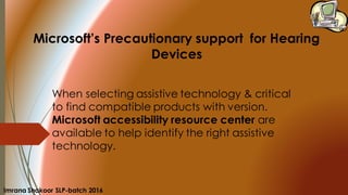 When selecting assistive technology & critical
to find compatible products with version.
Microsoft accessibility resource center are
available to help identify the right assistive
technology.
Microsoft’s Precautionary support for Hearing
Devices
Imrana Shakoor SLP-batch 2016
 