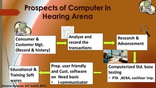 Prospects of Computer in
Hearing Arena
Analyze and
record the
transactions
Consumer &
Customer Mgt.
(Record & history)
Research &
Advancement
Prep. user friendly
and Cust. software
on Need basis
• i-communicator
Computerized Std. base
testing
• PTA ,BERA, cochlear imp.
Educational &
Training Soft
wares
Imrana Shakoor SLP-batch 2016
 