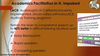 LACE: Audiologists of California University
implemented, silicon valley software,LACE
Auditory Training programs
Retrain the brain to comprehend speech up
to 40% better in difficult listening situations such
as:
➢ Noisy Restaurants
➢ Rapid speakers
➢ Competing speakers
Academics Facilitation in H. Impaired
Imrana Shakoor SLP-batch 2016
 