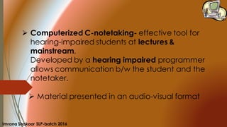 ➢ Computerized C-notetaking- effective tool for
hearing-impaired students at lectures &
mainstream,
Developed by a hearing impaired programmer
allows communication b/w the student and the
notetaker.
➢ Material presented in an audio-visual format
Imrana Shakoor SLP-batch 2016
 