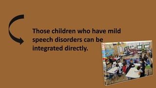 Those children who have mild
speech disorders can be
integrated directly.
 