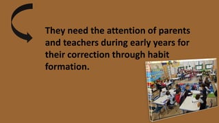 They need the attention of parents
and teachers during early years for
their correction through habit
formation.
 