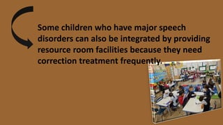 Some children who have major speech
disorders can also be integrated by providing
resource room facilities because they need
correction treatment frequently.
 