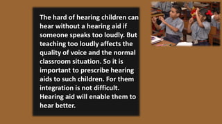 The hard of hearing children can
hear without a hearing aid if
someone speaks too loudly. But
teaching too loudly affects the
quality of voice and the normal
classroom situation. So it is
important to prescribe hearing
aids to such children. For them
integration is not difficult.
Hearing aid will enable them to
hear better.
 