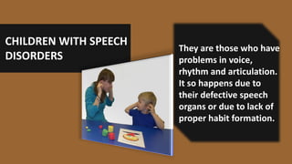 CHILDREN WITH SPEECH
DISORDERS
They are those who have
problems in voice,
rhythm and articulation.
It so happens due to
their defective speech
organs or due to lack of
proper habit formation.
 