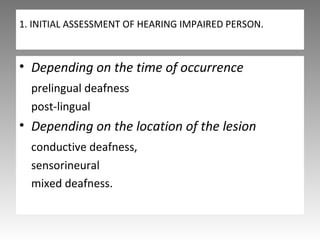 1. INITIAL ASSESSMENT OF HEARING IMPAIRED PERSON.
• Depending on the time of occurrence
prelingual deafness
post-lingual
• Depending on the location of the lesion
conductive deafness,
sensorineural
mixed deafness.
 