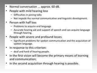 • Normal conversation ... approx. 60 dB.
• People with mild hearing loss
– Difficulties in joining talks
– Not impede the normal communicative and linguistic development.
• Person with half loss
– Problems to acquire oral language
– Accurate hearing aid and support of speech and can acquire language
through hearing.
• People with severe and profound losses
– Significant problems for spoken communication and the acquisition of
spoken language.
• In response to this criterion:
– deaf and hard of hearing people.
• In the first vision will become the primary means of learning
and communication;
• In the second acquisition through hearing is possible.
 