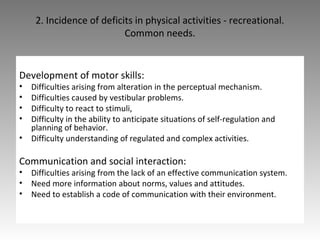 2. Incidence of deficits in physical activities - recreational.
Common needs.
Development of motor skills:
• Difficulties arising from alteration in the perceptual mechanism.
• Difficulties caused by vestibular problems.
• Difficulty to react to stimuli,
• Difficulty in the ability to anticipate situations of self-regulation and
planning of behavior.
• Difficulty understanding of regulated and complex activities.
Communication and social interaction:
• Difficulties arising from the lack of an effective communication system.
• Need more information about norms, values and attitudes.
• Need to establish a code of communication with their environment.
 