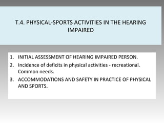 T.4. PHYSICAL-SPORTS ACTIVITIES IN THE HEARING
IMPAIRED
1. INITIAL ASSESSMENT OF HEARING IMPAIRED PERSON.
2. Incidence of deficits in physical activities - recreational.
Common needs.
3. ACCOMMODATIONS AND SAFETY IN PRACTICE OF PHYSICAL
AND SPORTS.
 