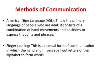 Methods of Communication
• American Sign Language (ASL): This is the primary
language of people who are deaf. It consists of a
combination of hand movements and positions to
express thoughts and phrases.
• Finger spelling: This is a manual form of communication
in which the hand and fingers spell out letters of the
alphabet to form words.
 