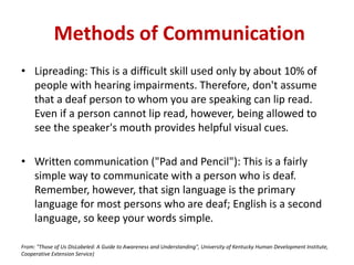 • Lipreading: This is a difficult skill used only by about 10% of
people with hearing impairments. Therefore, don't assume
that a deaf person to whom you are speaking can lip read.
Even if a person cannot lip read, however, being allowed to
see the speaker's mouth provides helpful visual cues.
• Written communication ("Pad and Pencil"): This is a fairly
simple way to communicate with a person who is deaf.
Remember, however, that sign language is the primary
language for most persons who are deaf; English is a second
language, so keep your words simple.
From: "Those of Us DisLabeled: A Guide to Awareness and Understanding", University of Kentucky Human Development Institute,
Cooperative Extension Service)
Methods of Communication
 