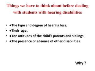 Things we have to think about before dealing
with students with hearing disabilities
• ●The type and degree of hearing loss.
• ●Their age .
• ●The attitudes of the child’s parents and siblings.
• ●The presence or absence of other disabilities.
Why ?
 
