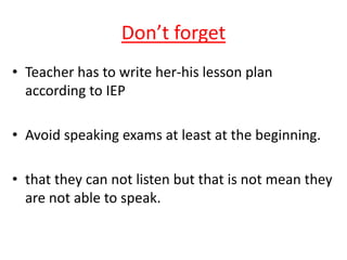 Don’t forget
• Teacher has to write her-his lesson plan
according to IEP
• Avoid speaking exams at least at the beginning.
• that they can not listen but that is not mean they
are not able to speak.
 