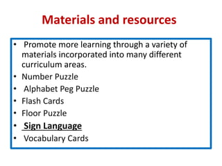 Materials and resources
• Promote more learning through a variety of
materials incorporated into many different
curriculum areas.
• Number Puzzle
• Alphabet Peg Puzzle
• Flash Cards
• Floor Puzzle
• Sign Language
• Vocabulary Cards
 