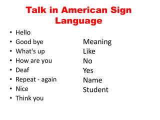 Talk in American Sign
Language
• Hello
• Good bye
• What's up
• How are you
• Deaf
• Repeat - again
• Nice
• Think you
Meaning
Like
No
Yes
Name
Student
 
