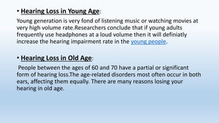 • Hearing Loss in Young Age:
Young generation is very fond of listening music or watching movies at
very high volume rate.Researchers conclude that if young adults
frequently use headphones at a loud volume then it will definiatly
increase the hearing impairment rate in the young people.
• Hearing Loss in Old Age:
People between the ages of 60 and 70 have a partial or significant
form of hearing loss.The age-related disorders most often occur in both
ears, affecting them equally. There are many reasons losing your
hearing in old age.
 