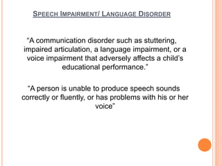 SPEECH IMPAIRMENT/ LANGUAGE DISORDER
“A communication disorder such as stuttering,
impaired articulation, a language impairment, or a
voice impairment that adversely affects a child’s
educational performance.”
“A person is unable to produce speech sounds
correctly or fluently, or has problems with his or her
voice”
 