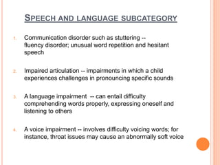 SPEECH AND LANGUAGE SUBCATEGORY
1. Communication disorder such as stuttering --
fluency disorder; unusual word repetition and hesitant
speech
2. Impaired articulation -- impairments in which a child
experiences challenges in pronouncing specific sounds
3. A language impairment -- can entail difficulty
comprehending words properly, expressing oneself and
listening to others
4. A voice impairment -- involves difficulty voicing words; for
instance, throat issues may cause an abnormally soft voice
 