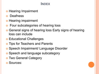 INDEX
 Hearing Impairment
 Deafness
 Hearing impairment
 Four subcategories of hearing loss
 General signs of hearing loss Early signs of hearing
loss can include
 Educational Challenges
 Tips for Teachers and Parents
 Speech Impairment/ Language Disorder
 Speech and language subcategory
 Two General Category
 Sources:
 