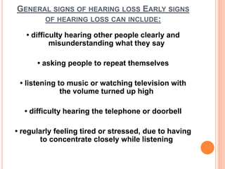 GENERAL SIGNS OF HEARING LOSS EARLY SIGNS
OF HEARING LOSS CAN INCLUDE:
• difficulty hearing other people clearly and
misunderstanding what they say
• asking people to repeat themselves
• listening to music or watching television with
the volume turned up high
• difficulty hearing the telephone or doorbell
• regularly feeling tired or stressed, due to having
to concentrate closely while listening
 
