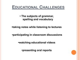 EDUCATIONAL CHALLENGES
• The subjects of grammar,
spelling and vocabulary
•taking notes while listening to lectures
•participating in classroom discussions
•watching educational videos
•presenting oral reports
 