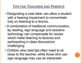 TIPS FOR TEACHERS AND PARENTS
• Designating a note taker can allow a student
with a hearing impairment to concentrate
fully on listening to a lecture.
• A combination of traditional communication,
lip reading, sign language and assistive
technology can compensate for issues
which make listening to lectures and
participating in class discussions
challenging.
• Children who read lips often need to sit
close to the teacher, while those who use
sign language may use an interpreter
 