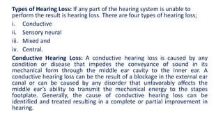 Types of Hearing Loss: If any part of the hearing system is unable to
perform the result is hearing loss. There are four types of hearing loss;
i. Conductive
ii. Sensory neural
iii. Mixed and
iv. Central.
Conductive Hearing Loss: A conductive hearing loss is caused by any
condition or disease that impedes the conveyance of sound in its
mechanical form through the middle ear cavity to the inner ear. A
conductive hearing loss can be the result of a blockage in the external ear
canal or can be caused by any disorder that unfavorably affects the
middle ear’s ability to transmit the mechanical energy to the stapes
footplate. Generally, the cause of conductive hearing loss can be
identified and treated resulting in a complete or partial improvement in
hearing.
 