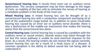 Sensorineural hearing loss: It results from inner ear or auditory nerve
dysfunction. The sensory component may be from damage to the organ
of Corti, an inability of the hair cells to stimulate the nerves of hearing or
a metabolic problem in the fluids of the inner ear.
Mixed Hearing Loss: A mixed hearing loss can be thought of as a
sensorineural hearing loss with a conductive component overlaying all or
part of the audiometric range tested. So, in addition to some irreversible
hearing loss caused by an inner ear or auditory nerve disorder, there is
also a dysfunction of the middle ear mechanism that makes the hearing
worse than the sensorineural loss alone.
Central Hearing Loss: Central hearing loss is caused by a problem with the
auditory nerve or sound centers. Sounds waves may travel through the
ear but this nerve pathway is unable to send electrical impulses to the
brain. As a result, the hearing centers do not receive the signals correctly.
Central hearing loss can be a result of a head injury or a disease. A
common symptom is the ability to detect sound but not being able to
understand it.
 