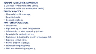 REASONS FOR HEARING IMPAIRMENT
1. Genetical factors (Related to Genes).
2. Non Genetical factors (unrelated to Genes).
GENETICAL FACTORS
• Close relationship marriage.
• Genetic defects.
• Genes Aberrations.
NON –GENETICAL FACTORS
• Chicken Pox.
• High fever e.g. Flu fever, Dengue fever.
• Inflammation in inner ear during accident.
• Defects in the ear-brain nerves.
• Brain injury disturbing the growth of language skill.
• Exposure to loud noise.
• Nerves problem in old age.
• Jaundice during pregnancy.
• Mal- Nutrition during pregnancy.
 