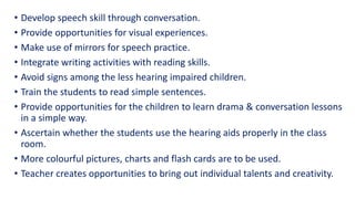 • Develop speech skill through conversation.
• Provide opportunities for visual experiences.
• Make use of mirrors for speech practice.
• Integrate writing activities with reading skills.
• Avoid signs among the less hearing impaired children.
• Train the students to read simple sentences.
• Provide opportunities for the children to learn drama & conversation lessons
in a simple way.
• Ascertain whether the students use the hearing aids properly in the class
room.
• More colourful pictures, charts and flash cards are to be used.
• Teacher creates opportunities to bring out individual talents and creativity.
 