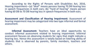 According to the Rights of Persons with Disabilities Act, 2016,
Hearing impairment—(a) “deaf” means persons having 70 DB hearing loss
in speech frequencies in both ears; (b) “hard of hearing” means person
having 60 DB to 70 DB hearing loss in speech frequencies in both ears.
Assessment and Classification of Hearing Impairment: Assessment of
hearing impairment may be categorized into two type informal and formal
assessment.
Informal Assessment: Teachers have an ideal opportunity to
conduct informal assessment related to hearing impairment. Informal
assessment focuses on observing students for signs that might indicate a
hearing loss. Hence this assessment is totally based on listening ability of
students that is observed by parents, family members, teachers and
others.
 