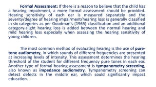 Formal Assessment: If there is a reason to believe that the child has
a hearing impairment, a more formal assessment should be provided.
Hearing sensitivity of each ear is measured separately and the
severity/degree of hearing impairment/hearing loss is generally classified
in six categories as per Goodman’s (1965) classification and an additional
category-slight hearing loss is added between the normal hearing and
mild hearing loss especially when assessing the hearing sensitivity of
young children.
The most common method of evaluating hearing is the use of pure-
tone audiometry, in which sounds of different frequencies are presented
at increasing levels of intensity. This assessment determines the hearing
threshold of the student for different frequency pure tones in each ear.
Another type of formal hearing assessment is tympanometry screening,
also known as impedance audiometry. Tympanometry screening can
detect defects in the middle ear, which could significantly impact
education.
 