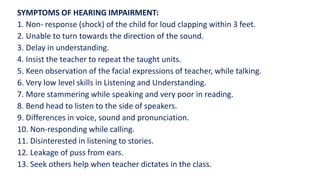 SYMPTOMS OF HEARING IMPAIRMENT:
1. Non- response (shock) of the child for loud clapping within 3 feet.
2. Unable to turn towards the direction of the sound.
3. Delay in understanding.
4. Insist the teacher to repeat the taught units.
5. Keen observation of the facial expressions of teacher, while talking.
6. Very low level skills in Listening and Understanding.
7. More stammering while speaking and very poor in reading.
8. Bend head to listen to the side of speakers.
9. Differences in voice, sound and pronunciation.
10. Non-responding while calling.
11. Disinterested in listening to stories.
12. Leakage of puss from ears.
13. Seek others help when teacher dictates in the class.
 