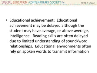• Educational achievement: Educational
achievement may be delayed although the
student may have average, or above-average,
intelligence. Reading skills are often delayed
due to limited understanding of sound/word
relationships. Educational environments often
rely on spoken words to transmit information
 