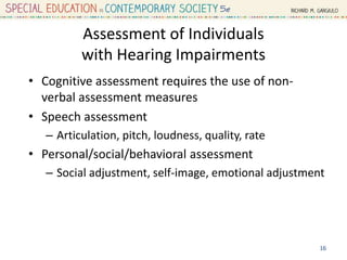 Assessment of Individuals
with Hearing Impairments
• Cognitive assessment requires the use of non-
verbal assessment measures
• Speech assessment
– Articulation, pitch, loudness, quality, rate
• Personal/social/behavioral assessment
– Social adjustment, self-image, emotional adjustment
16
 