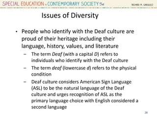 Issues of Diversity
• People who identify with the Deaf culture are
proud of their heritage including their
language, history, values, and literature
‒ The term Deaf (with a capital D) refers to
individuals who identify with the Deaf culture
‒ The term deaf (lowercase d) refers to the physical
condition
‒ Deaf culture considers American Sign Language
(ASL) to be the natural language of the Deaf
culture and urges recognition of ASL as the
primary language choice with English considered a
second language
28
 